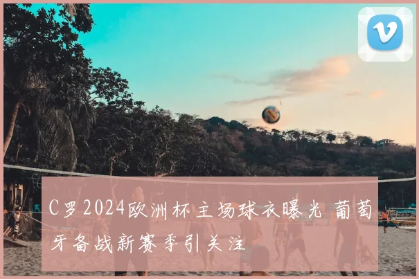 C罗2024欧洲杯主场球衣曝光 葡萄牙备战新赛季引关注