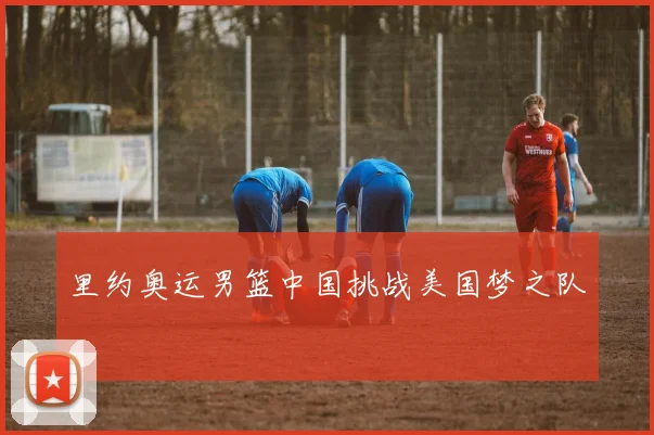 里约奥运男篮中国挑战美国梦之队